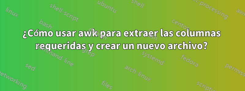 ¿Cómo usar awk para extraer las columnas requeridas y crear un nuevo archivo?