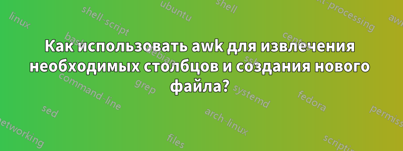 Как использовать awk для извлечения необходимых столбцов и создания нового файла?