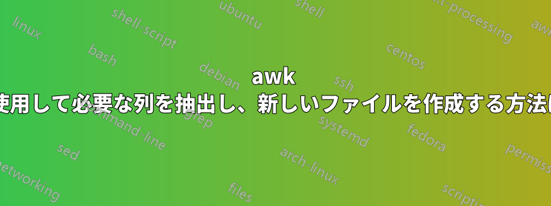 awk を使用して必要な列を抽出し、新しいファイルを作成する方法は?