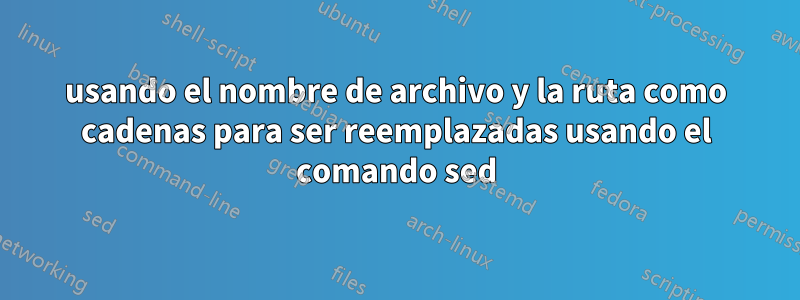 usando el nombre de archivo y la ruta como cadenas para ser reemplazadas usando el comando sed