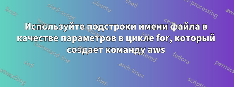 Используйте подстроки имени файла в качестве параметров в цикле for, который создает команду aws