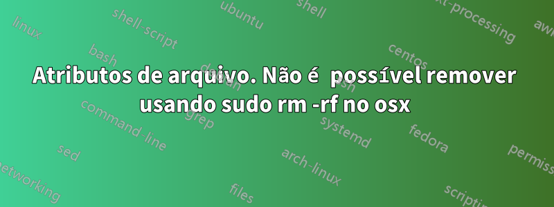 Atributos de arquivo. Não é possível remover usando sudo rm -rf no osx