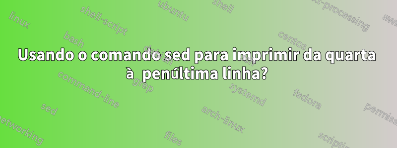 Usando o comando sed para imprimir da quarta à penúltima linha?