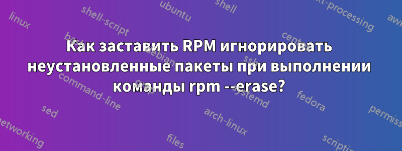 Как заставить RPM игнорировать неустановленные пакеты при выполнении команды rpm --erase?