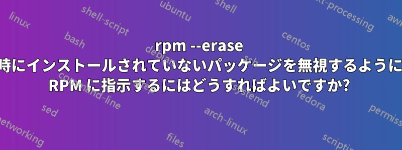 rpm --erase 時にインストールされていないパッケージを無視するように RPM に指示するにはどうすればよいですか?