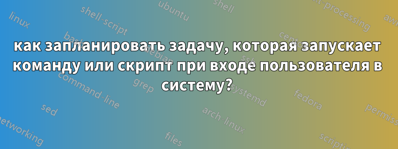 как запланировать задачу, которая запускает команду или скрипт при входе пользователя в систему?