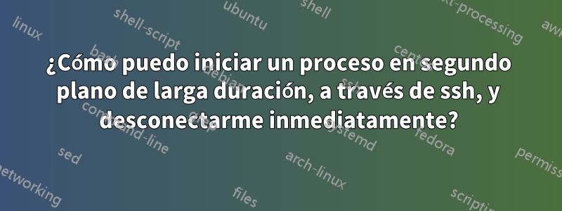 ¿Cómo puedo iniciar un proceso en segundo plano de larga duración, a través de ssh, y desconectarme inmediatamente?