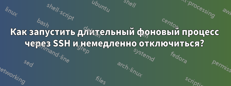 Как запустить длительный фоновый процесс через SSH и немедленно отключиться?