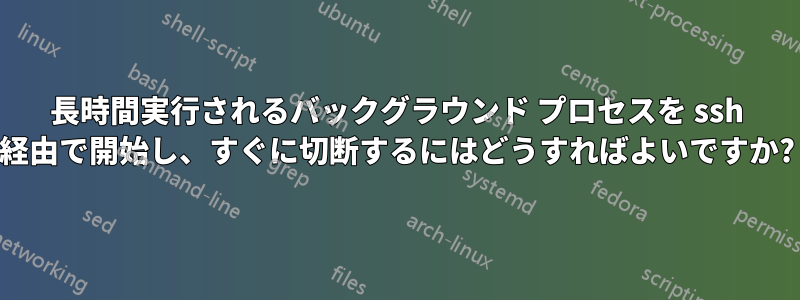 長時間実行されるバックグラウンド プロセスを ssh 経由で開始し、すぐに切断するにはどうすればよいですか?