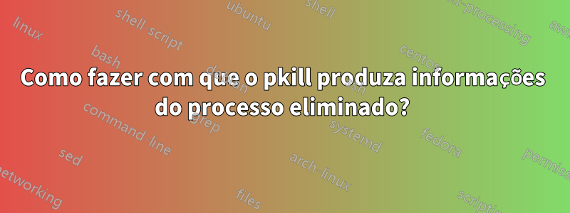 Como fazer com que o pkill produza informações do processo eliminado?