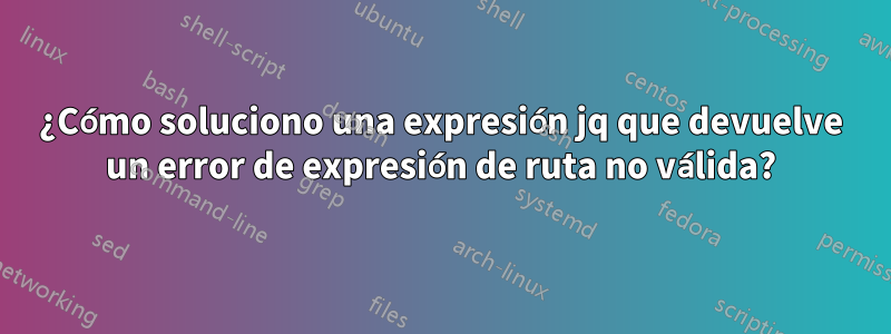 ¿Cómo soluciono una expresión jq que devuelve un error de expresión de ruta no válida?