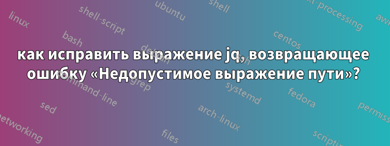 как исправить выражение jq, возвращающее ошибку «Недопустимое выражение пути»?