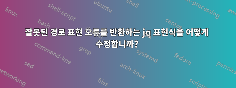 잘못된 경로 표현 오류를 반환하는 jq 표현식을 어떻게 수정합니까?