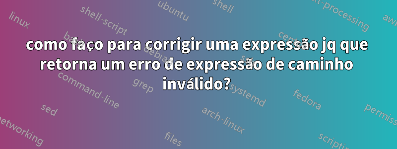 como faço para corrigir uma expressão jq que retorna um erro de expressão de caminho inválido?