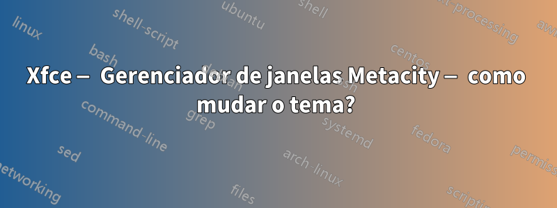 Xfce — Gerenciador de janelas Metacity — como mudar o tema?