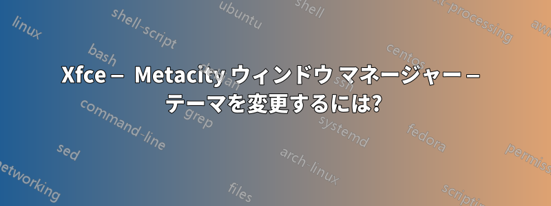 Xfce — Metacity ウィンドウ マネージャー — テーマを変更するには?