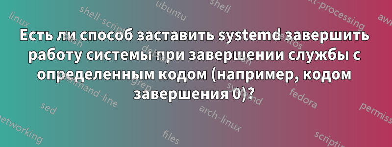 Есть ли способ заставить systemd завершить работу системы при завершении службы с определенным кодом (например, кодом завершения 0)?