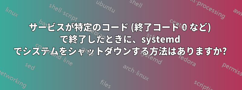 サービスが特定のコード (終了コード 0 など) で終了したときに、systemd でシステムをシャットダウンする方法はありますか?