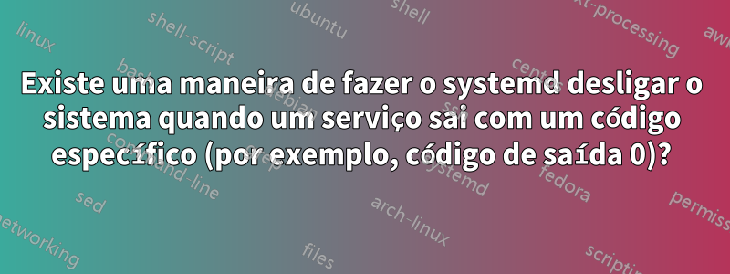 Existe uma maneira de fazer o systemd desligar o sistema quando um serviço sai com um código específico (por exemplo, código de saída 0)?