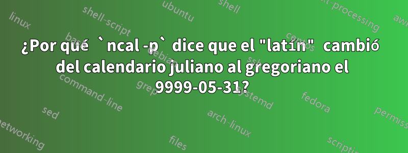 ¿Por qué `ncal -p` dice que el "latín" cambió del calendario juliano al gregoriano el 9999-05-31?