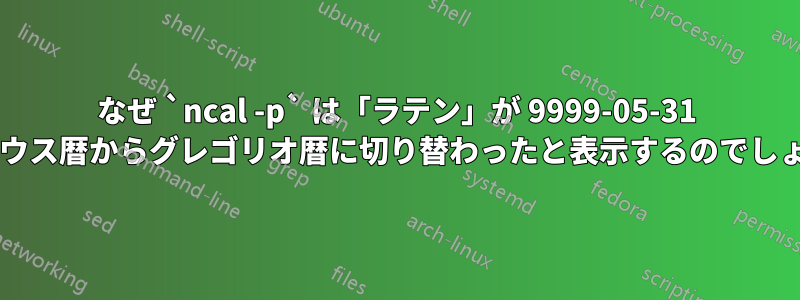 なぜ `ncal -p` は「ラテン」が 9999-05-31 にユリウス暦からグレゴリオ暦に切り替わったと表示するのでしょうか?