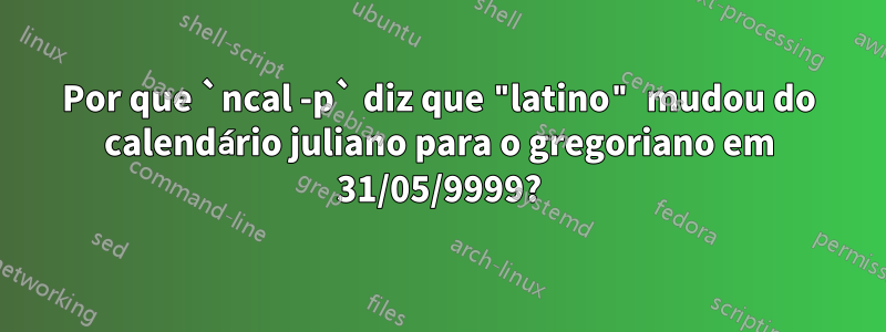 Por que `ncal -p` diz que "latino" mudou do calendário juliano para o gregoriano em 31/05/9999?