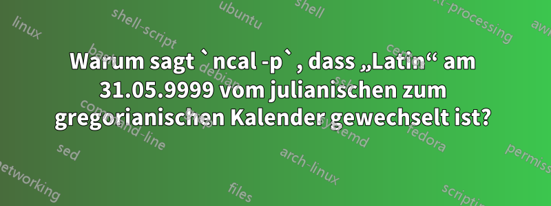 Warum sagt `ncal -p`, dass „Latin“ am 31.05.9999 vom julianischen zum gregorianischen Kalender gewechselt ist?