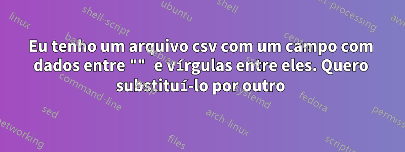 Eu tenho um arquivo csv com um campo com dados entre "" e vírgulas entre eles. Quero substituí-lo por outro