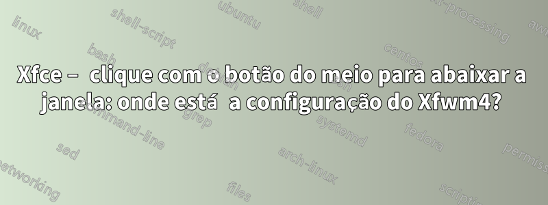 Xfce – clique com o botão do meio para abaixar a janela: onde está a configuração do Xfwm4?