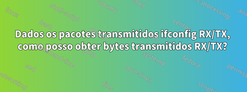 Dados os pacotes transmitidos ifconfig RX/TX, como posso obter bytes transmitidos RX/TX?