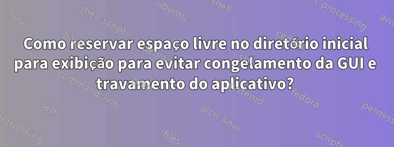 Como reservar espaço livre no diretório inicial para exibição para evitar congelamento da GUI e travamento do aplicativo?