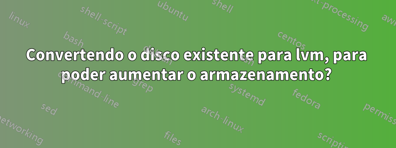 Convertendo o disco existente para lvm, para poder aumentar o armazenamento?