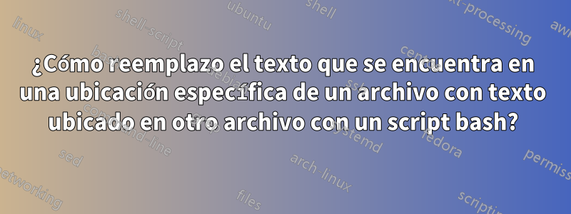 ¿Cómo reemplazo el texto que se encuentra en una ubicación específica de un archivo con texto ubicado en otro archivo con un script bash?