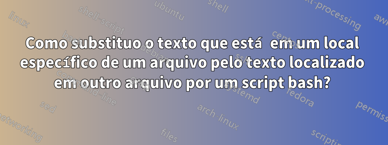 Como substituo o texto que está em um local específico de um arquivo pelo texto localizado em outro arquivo por um script bash?