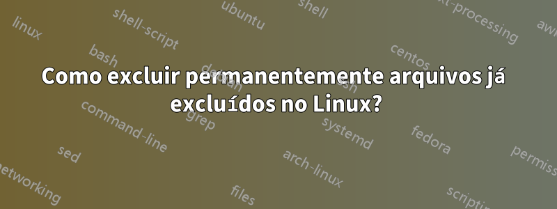 Como excluir permanentemente arquivos já excluídos no Linux?