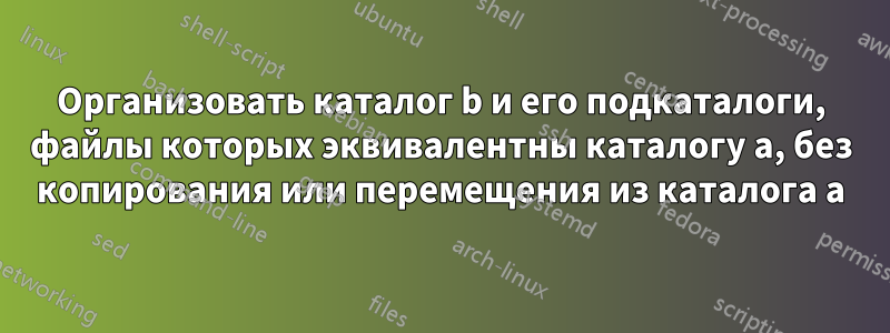 Организовать каталог b и его подкаталоги, файлы которых эквивалентны каталогу a, без копирования или перемещения из каталога a