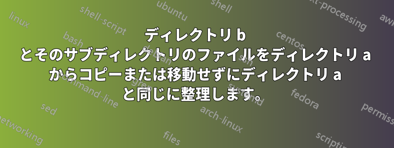 ディレクトリ b とそのサブディレクトリのファイルをディレクトリ a からコピーまたは移動せずにディレクトリ a と同じに整理します。