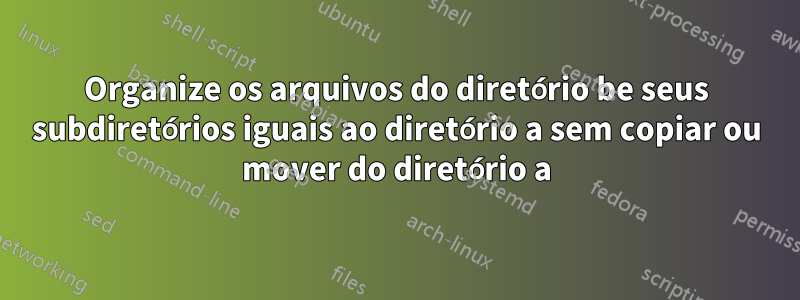 Organize os arquivos do diretório be seus subdiretórios iguais ao diretório a sem copiar ou mover do diretório a