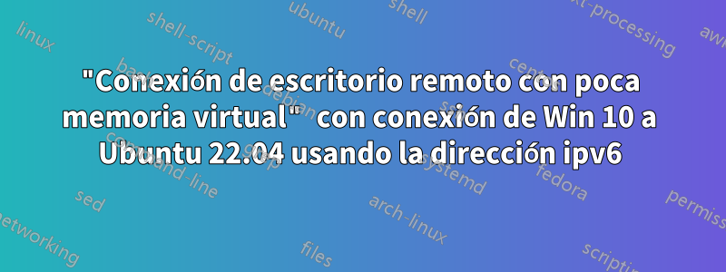 "Conexión de escritorio remoto con poca memoria virtual" con conexión de Win 10 a Ubuntu 22.04 usando la dirección ipv6