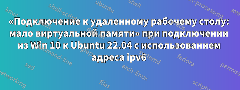 «Подключение к удаленному рабочему столу: мало виртуальной памяти» при подключении из Win 10 к Ubuntu 22.04 с использованием адреса ipv6