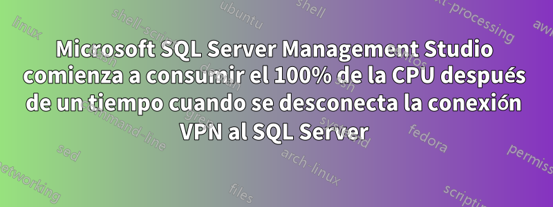 Microsoft SQL Server Management Studio comienza a consumir el 100% de la CPU después de un tiempo cuando se desconecta la conexión VPN al SQL Server