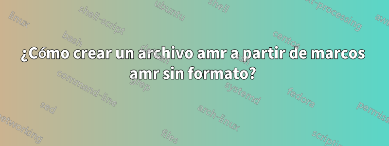 ¿Cómo crear un archivo amr a partir de marcos amr sin formato?