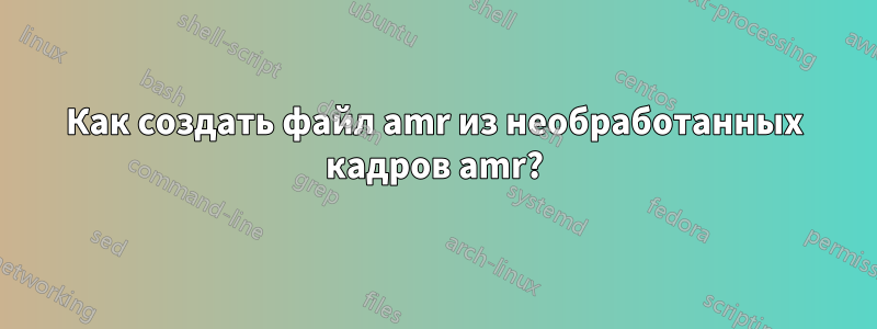 Как создать файл amr из необработанных кадров amr?