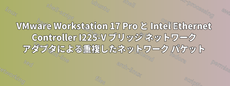 VMware Workstation 17 Pro と Intel Ethernet Controller I225-V ブリッジ ネットワーク アダプタによる重複したネットワーク パケット