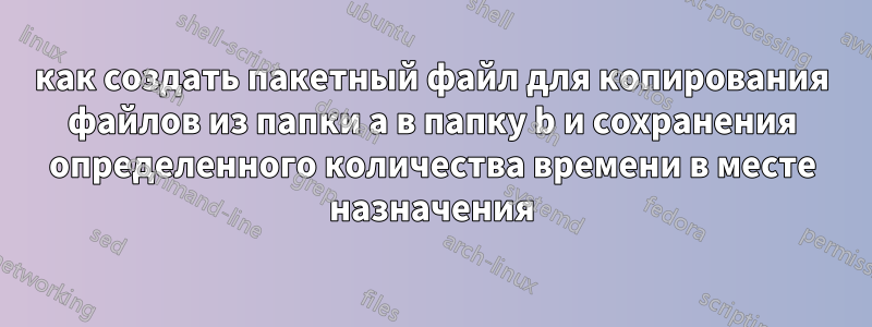 как создать пакетный файл для копирования файлов из папки a в папку b и сохранения определенного количества времени в месте назначения