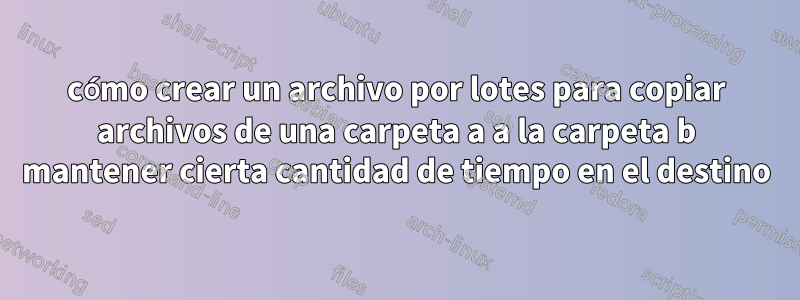 cómo crear un archivo por lotes para copiar archivos de una carpeta a a la carpeta b mantener cierta cantidad de tiempo en el destino