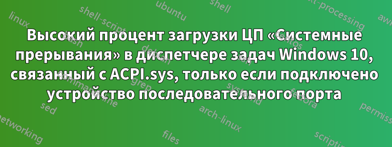 Высокий процент загрузки ЦП «Системные прерывания» в диспетчере задач Windows 10, связанный с ACPI.sys, только если подключено устройство последовательного порта