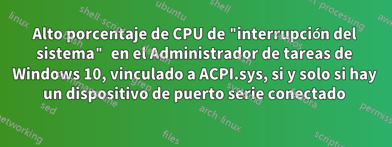 Alto porcentaje de CPU de "interrupción del sistema" en el Administrador de tareas de Windows 10, vinculado a ACPI.sys, si y solo si hay un dispositivo de puerto serie conectado