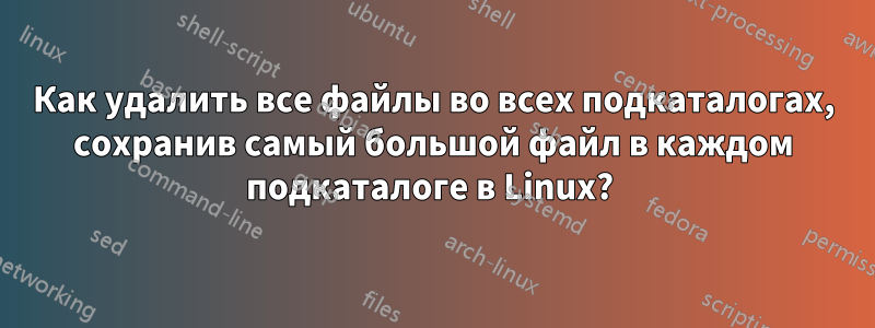 Как удалить все файлы во всех подкаталогах, сохранив самый большой файл в каждом подкаталоге в Linux? 