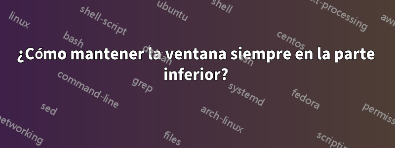¿Cómo mantener la ventana siempre en la parte inferior?
